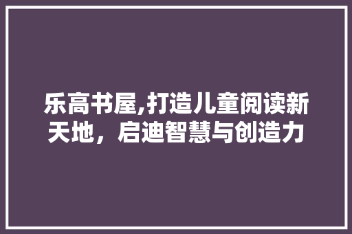 乐高书屋,打造儿童阅读新天地，启迪智慧与创造力 乐高书屋,打造儿童阅读新天地，启迪智慧与创造力 必应SEO