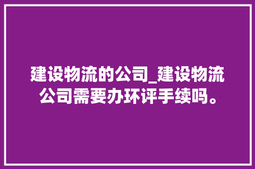 建设物流的公司_建设物流公司需要办环评手续吗。 网站建设公司 建设物流的公司_建设物流公司需要办环评手续吗。 建设物流的公司_建设物流公司需要办环评手续吗。 网站建设公司