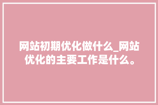 网站初期优化做什么_网站优化的主要工作是什么。 网站初期优化做什么_网站优化的主要工作是什么。 神马SEO