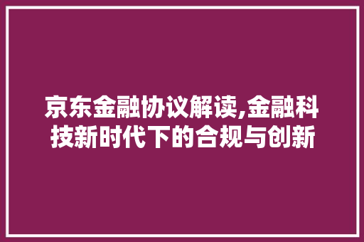 京东金融协议解读,金融科技新时代下的合规与创新