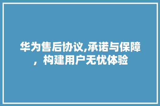 华为售后协议,承诺与保障，构建用户无忧体验 搜狗SEO