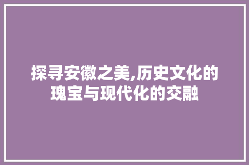 探寻安徽之美,历史文化的瑰宝与现代化的交融