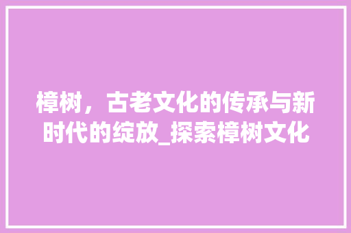 樟树，古老文化的传承与新时代的绽放_探索樟树文化网站的魅力