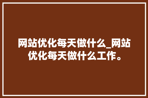 网站优化每天做什么_网站优化每天做什么工作。 网站优化每天做什么_网站优化每天做什么工作。 SEO关键词