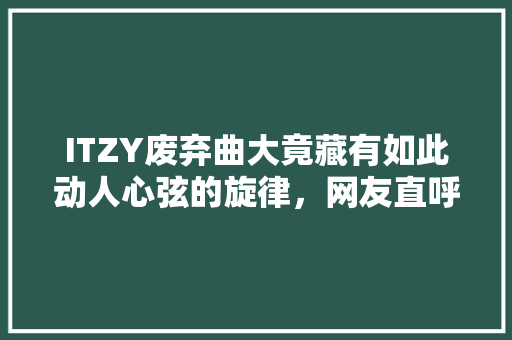 ITZY废弃曲大竟藏有如此动人心弦的旋律，网友直呼过瘾！