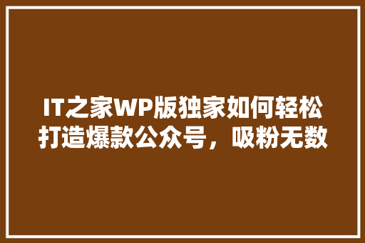IT之家WP版独家如何轻松打造爆款公众号，吸粉无数！