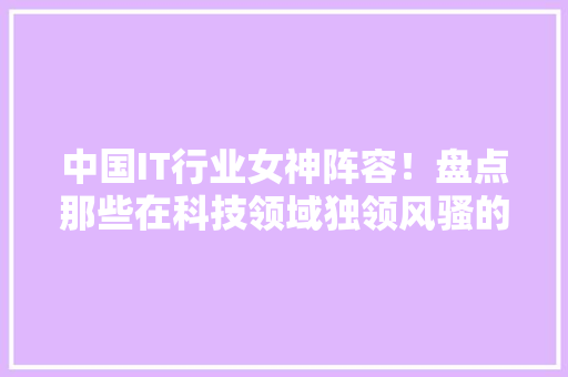 中国IT行业女神阵容！盘点那些在科技领域独领风骚的女性精英