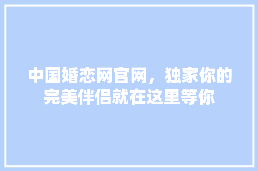 中国婚恋网官网，独家你的完美伴侣就在这里等你