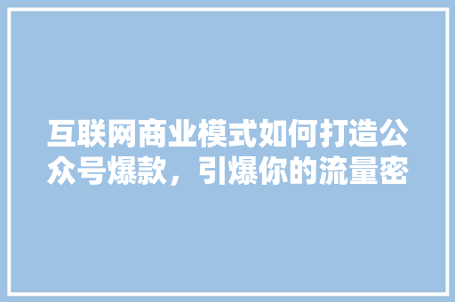 互联网商业模式如何打造公众号爆款，引爆你的流量密码！