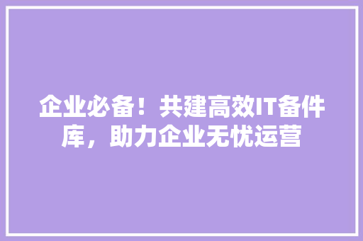 企业必备！共建高效IT备件库，助力企业无忧运营