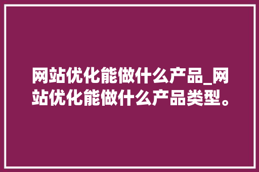 网站优化能做什么产品_网站优化能做什么产品类型。 网站优化能做什么产品_网站优化能做什么产品类型。 搜狗SEO