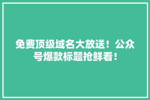免费顶级域名大放送！公众号爆款标题抢鲜看！