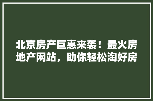 北京房产巨惠来袭！最火房地产网站，助你轻松淘好房！