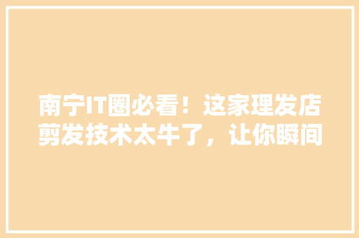 南宁IT圈必看！这家理发店剪发技术太牛了，让你瞬间变潮人！