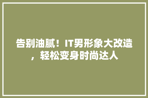 告别油腻！IT男形象大改造，轻松变身时尚达人