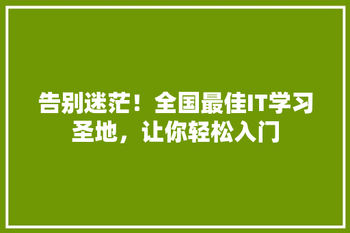 告别迷茫！全国最佳IT学习圣地，让你轻松入门
