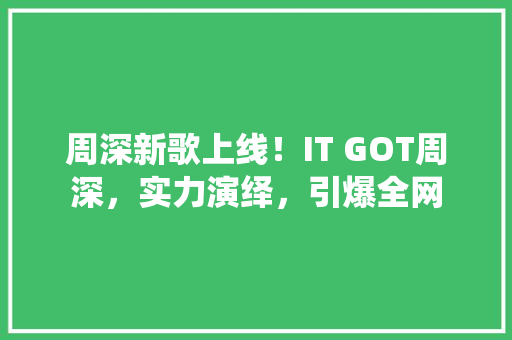 周深新歌上线！IT GOT周深，实力演绎，引爆全网 百度SEO