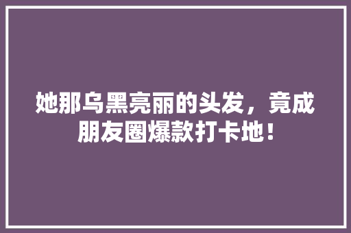 她那乌黑亮丽的头发，竟成朋友圈爆款打卡地！