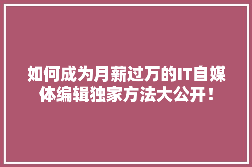 如何成为月薪过万的IT自媒体编辑独家方法大公开！