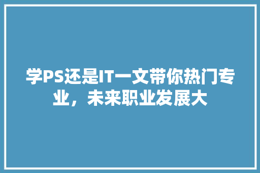 学PS还是IT一文带你热门专业，未来职业发展大