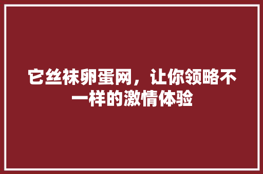 它丝袜卵蛋网，让你领略不一样的激情体验