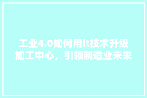 工业4.0如何用it技术升级加工中心，引领制造业未来！