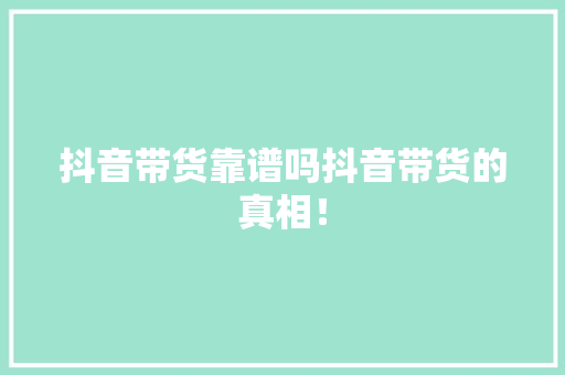 抖音带货靠谱吗抖音带货的真相！