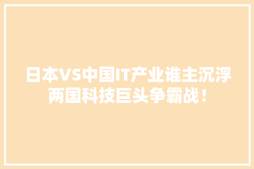 日本VS中国IT产业谁主沉浮两国科技巨头争霸战！