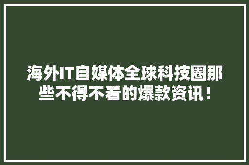 海外IT自媒体全球科技圈那些不得不看的爆款资讯！