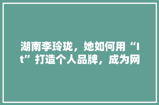 湖南李玲珑，她如何用“It”打造个人品牌，成为网红新势力！