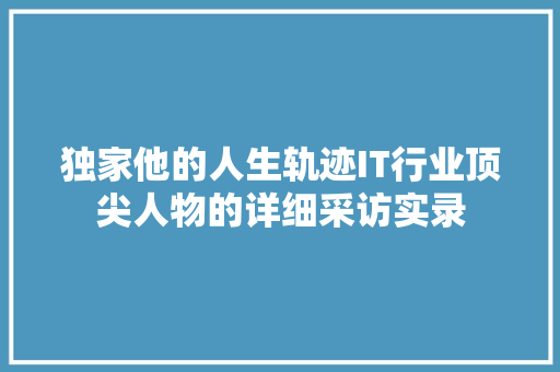 独家他的人生轨迹IT行业顶尖人物的详细采访实录