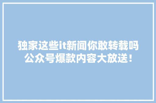 独家这些it新闻你敢转载吗公众号爆款内容大放送！