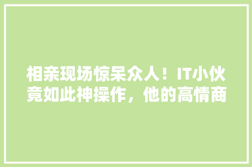 相亲现场惊呆众人！IT小伙竟如此神操作，他的高情商方法！ 搜狗SEO