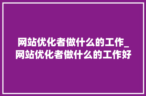 网站优化者做什么的工作_网站优化者做什么的工作好。 网站优化者做什么的工作_网站优化者做什么的工作好。 搜狗SEO