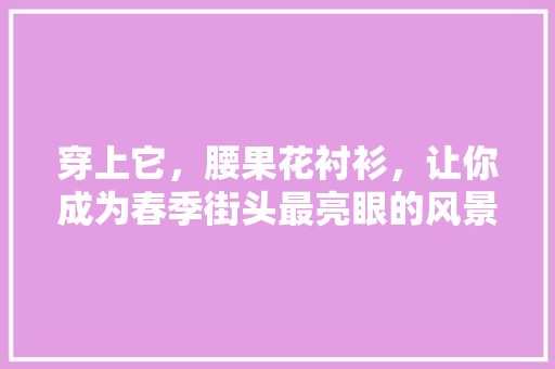 穿上它，腰果花衬衫，让你成为春季街头最亮眼的风景线！