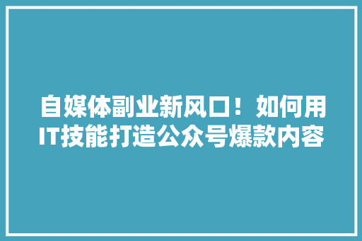 自媒体副业新风口！如何用IT技能打造公众号爆款内容