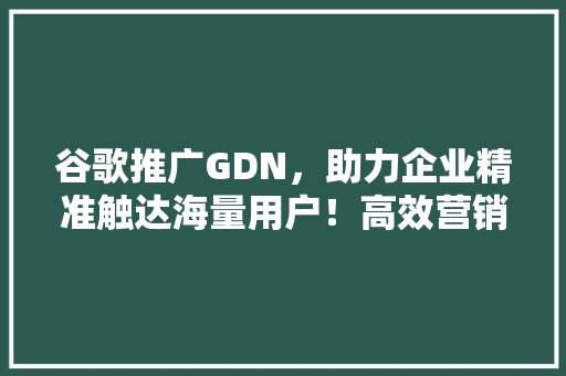 谷歌推广GDN，助力企业精准触达海量用户！高效营销新步骤！ 神马SEO