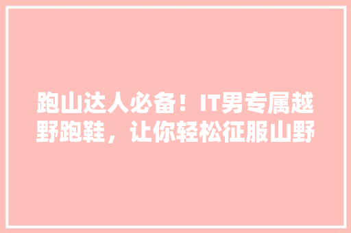跑山达人必备！IT男专属越野跑鞋，让你轻松征服山野！
