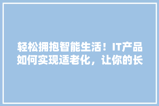 轻松拥抱智能生活！IT产品如何实现适老化，让你的长辈也能轻松上手