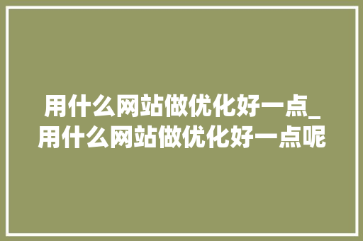 用什么网站做优化好一点_用什么网站做优化好一点呢。 用什么网站做优化好一点_用什么网站做优化好一点呢。 百度SEO