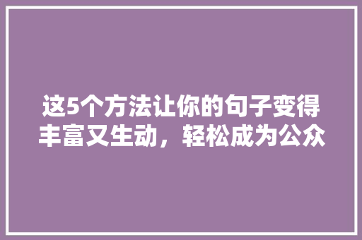 这5个方法让你的句子变得丰富又生动，轻松成为公众号爆款标题