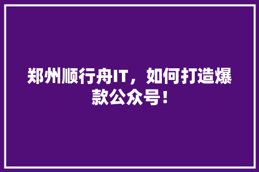 郑州顺行舟IT，如何打造爆款公众号！