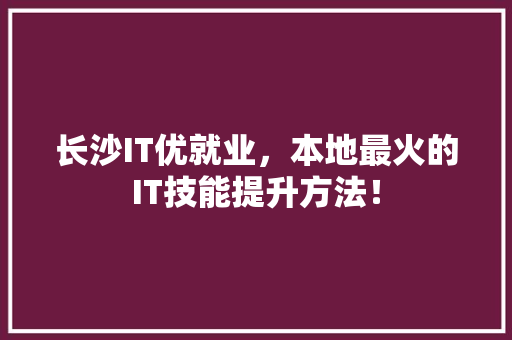 长沙IT优就业，本地最火的IT技能提升方法！