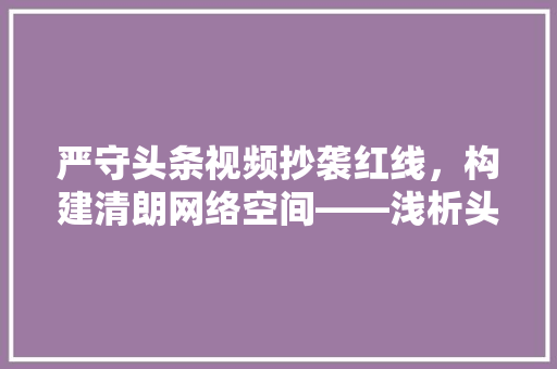 严守头条视频抄袭红线，构建清朗网络空间——浅析头条视频抄袭规则与启示