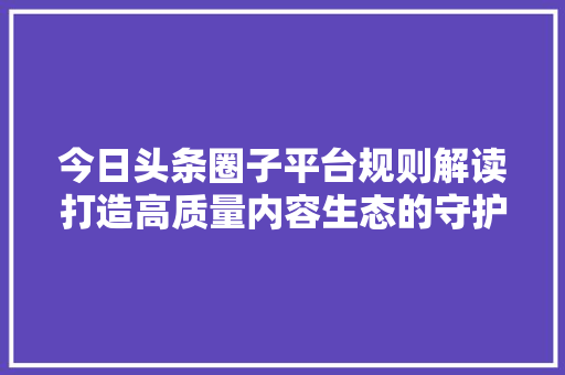 今日头条圈子平台规则解读打造高质量内容生态的守护者