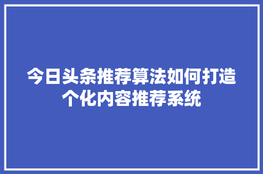 今日头条推荐算法如何打造个化内容推荐系统