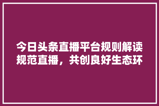 今日头条直播平台规则解读规范直播，共创良好生态环境