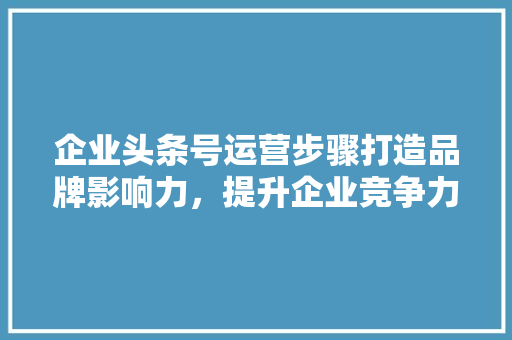 企业头条号运营步骤打造品牌影响力，提升企业竞争力