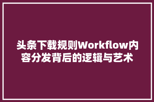 头条下载规则Workflow内容分发背后的逻辑与艺术