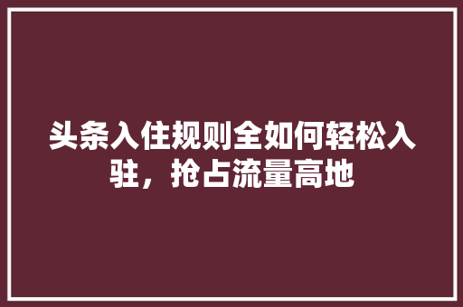 头条入住规则全如何轻松入驻，抢占流量高地